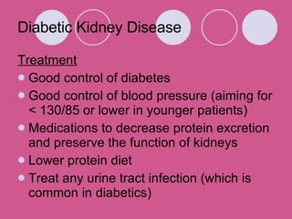 Diabetic Kidney Disease Treatment Good control of diabetes Good control of blood pressure (aiming for < 130/85 or lower in younger patients)  Medications to decrease protein excretion and preserve the function of kidneys  Lower protein diet Treat any urine tract infection (which is common in diabetics)  