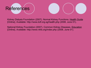 References Kidney Dialysis Foundation (2007). Normal Kidney Functions.  Health Guide [Online]. Available: http://www.kdf.org.sg/health.php (2008, June 01). National Kidney Foundation (2007). Common Kidney Diseases.  Education [Online]. Available: http://www.nkfs.org/index.php (2008, June 01). 
