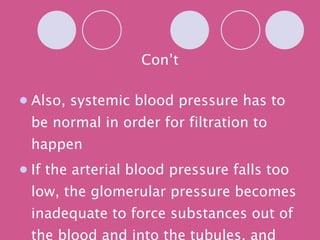 Con’t Also, systemic blood pressure has to be normal in order for filtration to happen If the arterial blood pressure falls too low, the glomerular pressure becomes inadequate to force substances out of the blood and into the tubules, and filtrate formation stops 