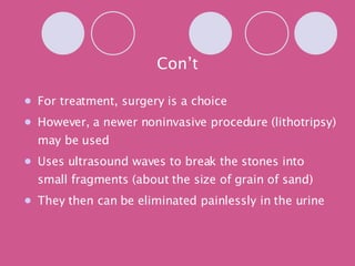 Con’t For treatment, surgery is a choice However, a newer noninvasive procedure (lithotripsy) may be used Uses ultrasound waves to break the stones into small fragments (about the size of grain of sand) They then can be eliminated painlessly in the urine 