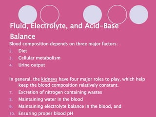 Fluid, Electrolyte, and Acid-Base Balance Blood composition depends on three major factors: Diet Cellular metabolism Urine output In general, the  kidneys  have four major roles to play, which help keep the blood composition relatively constant. Excretion of nitrogen containing wastes Maintaining water in the blood Maintaining electrolyte balance in the blood, and Ensuring proper blood pH 