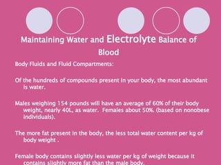 Maintaining Water and  Electrolyte  Balance of Blood Body Fluids and Fluid Compartments: Of the hundreds of compounds present in your body, the most abundant is water. Males weighing 154 pounds will have an average of 60% of their body weight, nearly 40L, as water.  Females about 50%. (based on nonobese individuals). The more fat present in the body, the less total water content per kg of body weight . Female body contains slightly less water per kg of weight because it contains slightly more fat than the male body. 