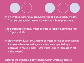 In a newborn, water may account for up to 80% of body weight. That percentage increases if the infant is born premature. The percentage of body water decreases rapidly during the first 10 years of life. In elderly individuals, the amount of water per kg of body weight increases (because old ages is often accompanied by a decrease in muscle mass -65% water- and in increase in fat -20% water-) Water is the universal body solvent within which all solutes (including the very important electrolytes) are dissolved. *picture pg 619 body weight 