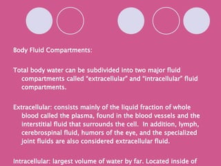 Body Fluid Compartments: Total body water can be subdivided into two major fluid compartments called “extracellular” and “intracellular” fluid compartments. Extracellular: consists mainly of the liquid fraction of whole  blood called the plasma, found in the blood vessels and the interstitial fluid that surrounds the cell.  In addition, lymph, cerebrospinal fluid, humors of the eye, and the specialized joint fluids are also considered extracellular fluid. Intracellular: largest volume of water by far. Located inside of the cells. +diagram page 618 