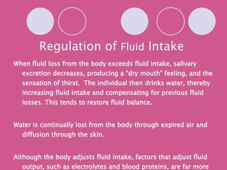 Regulation of  Fluid  Intake When fluid loss from the body exceeds fluid intake, salivary excretion decreases, producing a “dry mouth” feeling, and the sensation of thirst.  The individual then drinks water, thereby increasing fluid intake and compensating for previous fluid losses. This tends to restore fluid balance. Water is continually lost from the body through expired air and diffusion through the skin. Although the body adjusts fluid intake, factors that adjust fluid output, such as electrolytes and blood proteins, are far more important. (chart from yellow text!!!) 
