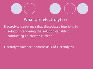 What are electrolytes? Electrolyte: substance that dissociates into ions in solution, rendering the solution capable of conducting an electric current. Electrolyte balance: homeostasis of electrolytes 