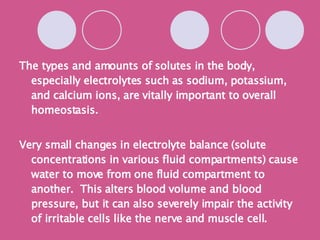 The types and amounts of solutes in the body, especially electrolytes such as sodium, potassium, and calcium ions, are vitally important to overall homeostasis. Very small changes in electrolyte balance (solute concentrations in various fluid compartments) cause water to move from one fluid compartment to another.  This alters blood volume and blood pressure, but it can also severely impair the activity of irritable cells like the nerve and muscle cell. Chart from text book! 