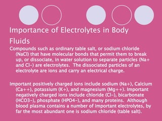 Importance of Electrolytes in Body Fluids Compounds such as ordinary table salt, or sodium chloride (NaCl) that have molecular bonds that permit them to break up, or dissociate, in water solution to separate particles (Na+ and Cl-) are electrolytes.  The dissociated particles of an electrolyte are ions and carry an electrical charge. Important positively charged ions include sodium (Na+), Calcium (Ca++), potassium (K+), and magnesium (Mg++). Important negatively charged ions include chloride (Cl-), bicarbonate (HCO3-), phosphate (HPO4-), and many proteins.  Although blood plasma contains a number of important electrolytes, by far the most abundant one is sodium chloride (table salt). 