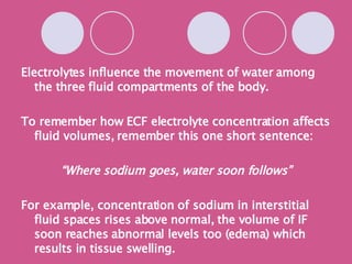 Electrolytes influence the movement of water among the three fluid compartments of the body. To remember how ECF electrolyte concentration affects fluid volumes, remember this one short sentence: “ Where sodium goes, water soon follows” For example, concentration of sodium in interstitial fluid spaces rises above normal, the volume of IF soon reaches abnormal levels too (edema) which results in tissue swelling. 