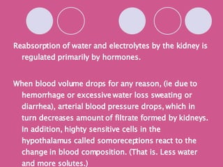 Reabsorption of water and electrolytes by the kidney is regulated primarily by hormones. When blood volume drops for any reason, (ie due to hemorrhage or excessive water loss sweating or diarrhea), arterial blood pressure drops, which in turn decreases amount of filtrate formed by kidneys. In addition, highty sensitive cells in the hypothalamus called somoreceptions react to the change in blood composition. (That is. Less water and more solutes.) 