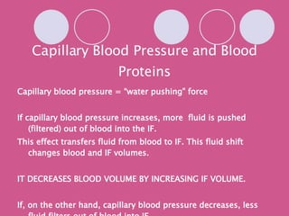 Capillary Blood Pressure and Blood Proteins Capillary blood pressure = “water pushing” force If capillary blood pressure increases, more  fluid is pushed (filtered) out of blood into the IF. This effect transfers fluid from blood to IF. This fluid shift changes blood and IF volumes. IT DECREASES BLOOD VOLUME BY INCREASING IF VOLUME. If, on the other hand, capillary blood pressure decreases, less fluid filters out of blood into IF. 
