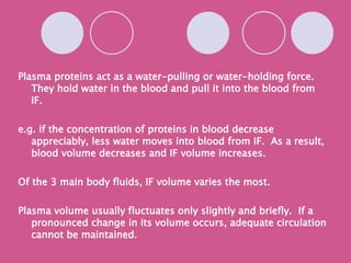 Plasma proteins act as a water-pulling or water-holding force.  They hold water in the blood and pull it into the blood from IF. e.g. if the concentration of proteins in blood decrease appreciably, less water moves into blood from IF.  As a result, blood volume decreases and IF volume increases. Of the 3 main body fluids, IF volume varies the most. Plasma volume usually fluctuates only slightly and briefly.  If a pronounced change in its volume occurs, adequate circulation cannot be maintained. 