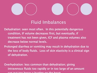 Fluid Imbalances Dehydration: seen most often.  In this potentially dangerous condition, IF volume decreases first, but eventually, if treatment has not been given, ICF and plasma volumes also decrease below normal levels. Prolonged diarrhea or vomiting may result in dehydration due to the loss of body fluids.  Loss of skin elasticity is a clinical sign of dehydration. Overhydration: less common than dehydration; giving intravenous fluids too rapidly or in too large of an amount can put too heavy a burden on the heart. 