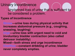 Urinary Incontinence Unplanned loss of urine that is sufficient to be considered a problem.  Stress —urine loss during physical activity that increases abdominal pressure (e.g., coughing, sneezing, laughing)  Urge —urine loss with urgent need to void and involuntary bladder contraction (also called detrusor instability)  Mixed—both stress and urge incontinence  Overflow —constant dribbling of urine; bladder never completely empties. Types of Incontinence 
