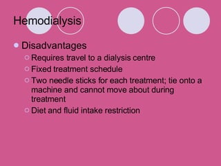 Hemodialysis Disadvantages Requires travel to a dialysis centre  Fixed treatment schedule  Two needle sticks for each treatment; tie onto a machine and cannot move about during treatment  Diet and fluid intake restriction 