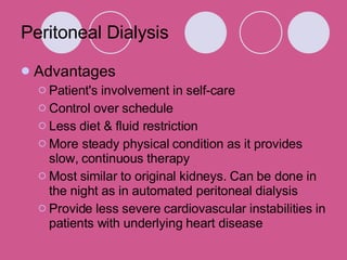 Peritoneal Dialysis Advantages Patient's involvement in self-care  Control over schedule Less diet & fluid restriction More steady physical condition as it provides slow, continuous therapy  Most similar to original kidneys. Can be done in the night as in automated peritoneal dialysis  Provide less severe cardiovascular instabilities in patients with underlying heart disease 