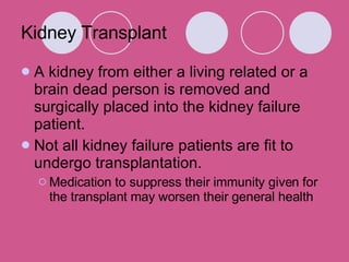 Kidney Transplant A kidney from either a living related or a brain dead person is removed and surgically placed into the kidney failure patient.  Not all kidney failure patients are fit to undergo transplantation.   Medication to suppress their immunity given for the transplant may worsen their general health 