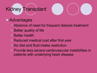 Kidney Transplant Advantages Absence of need for frequent dialysis treatment Better quality of life Better health Reduced medical cost after first year No diet and fluid intake restriction Provide less severe cardiovascular instabilities in patients with underlying heart disease 