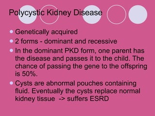 Genetically acquired  2 forms - dominant and recessive  In the dominant PKD form, one parent has the disease and passes it to the child. The chance of passing the gene to the offspring is 50%.  Cysts are abnormal pouches containing fluid. Eventually the cysts replace normal kidney tissue  -> suffers ESRD Polycystic Kidney Disease 