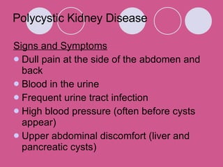 Polycystic Kidney Disease Signs and Symptoms Dull pain at the side of the abdomen and back  Blood in the urine  Frequent urine tract infection  High blood pressure (often before cysts appear)  Upper abdominal discomfort (liver and pancreatic cysts)  