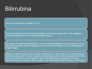 Bilirrubina
Valores de referencia: negativo (< 0,2
Puede encontrarse en la orina de pacientes con ictericia obstructiva, daño hepático y
cáncer de páncreas o de conductos biliares mg/dL).
Es positivo en ictericias hereditarias, como en la enfermedad de Dubin-Johnson y en el
síndrome de Rotor pero es negativa en el síndrome de Gilbert y en la enfermedad de
Crigler-Najjar.
Algunos medicamentos como el ácido mefamánico, la clorpromacina, la rifampicina yel
etodolaco reaccionan con los sustratos de laprueba y otros como la fenazopiridina (Pyri-
dium), el hidrocloruro de etoxasene y algunosmetabolitos de anestésicos locales
cambian elcolor de la orina, dando origen a resultadosfalsos positivos para la bilirrubina
 
