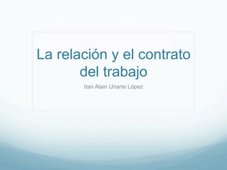 La relación y el contrato
del trabajo
Itan Alain Uriarte López
 