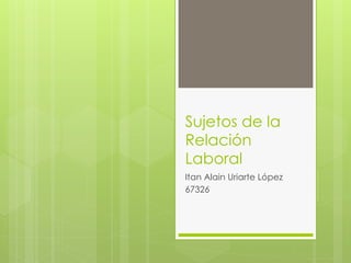 Sujetos de la
Relación
Laboral
Itan Alain Uriarte López
67326
 