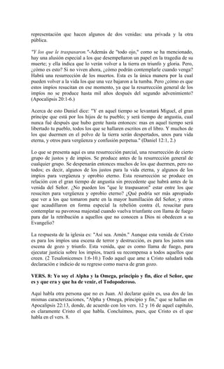representación que hacen algunos de dos venidas: una privada y la otra
pública.
"Y los que le traspasaron."-Además de "todo ojo," como se ha mencionado,
hay una alusión especial a los que desempeñaron un papel en la tragedia de su
muerte; y ella indica que lo verán volver a la tierra en triunfo y gloria. Pero,
¿cómo es esto? Si no viven ahora, ¿cómo podrán contemplarle cuando venga?
Habrá una resurrección de los muertos. Esta es la única manera por la cual
pueden volver a la vida los que una vez bajaron a la tumba. Pero ¿cómo es que
estos impíos resucitan en ese momento, ya que la resurrección general de los
impíos no se produce hasta mil años después del segundo advenimiento?
(Apocalipsis 20:1-6.)
Acerca de esto Daniel dice: "Y en aquel tiempo se levantará Miguel, el gran
príncipe que está por los hijos de tu pueblo; y será tiempo de angustia, cual
nunca fué después que hubo gente hasta entonces: mas en aquel tiempo será
libertado tu pueblo, todos los que se hallaren escritos en el libro. Y muchos de
los que duermen en el polvo de la tierra serán despertados, unos para vida
eterna, y otros para vergüenza y confusión perpetua." (Daniel 12:1, 2.)
Lo que se presenta aquí es una resurrección parcial, una resurrección de cierto
grupo de justos y de impíos. Se produce antes de la resurrección general de
cualquier grupo. Se despenarán entonces muchos de los que duermen, pero no
todos; es decir, algunos de los justos para la vida eterna, y algunos de los
impíos para vergüenza y oprobio eterno. Esta resurrección se produce en
relación con el gran tiempo de angustia sin precedente que habrá antes de la
venida del Señor. ¿No pueden los "que le traspasaron" estar entre los que
resuciten para vergüenza y oprobio eterno? ¿Qué podría ser más apropiado
que ver a los que tomaron parte en la mayor humillación del Señor, y otros
que acaudillaron en forma especial la rebelión contra él, resucitar para
contemplar su pavorosa majestad cuando vuelva triunfante con llama de fuego
para dar la retribución a aquellos que no conocen a Dios ni obedecen a su
Evangelio?
La respuesta de la iglesia es: "Así sea. Amén." Aunque esta venida de Cristo
es para los impíos una escena de terror y destrucción, es para los justos una
escena de gozo y triunfo. Esta venida, que es como llama de fuego, para
ejecutar justicia sobre los impíos, traerá su recompensa a todos aquellos que
creen. (2 Tesalonicenses 1:6-10.) Todo aquel que ame a Cristo saludará toda
declaración e indicio de su regreso como nueva de gran gozo.
VERS. 8: Yo soy el Alpha y la Omega, principio y fin, dice el Señor, que
es y que era y que ha de venir, el Todopoderoso.
Aquí habla otra persona que no es Juan. Al declarar quién es, usa dos de las
mismas caracterizaciones, "Alpha y Omega, principio y fin," que se hallan en
Apocalipsis 22:13, donde, de acuerdo con los vers. 12 y 16 de aquel capítulo,
es claramente Cristo el que habla. Concluímos, pues, que Cristo es el que
habla en el vers. 8.
 