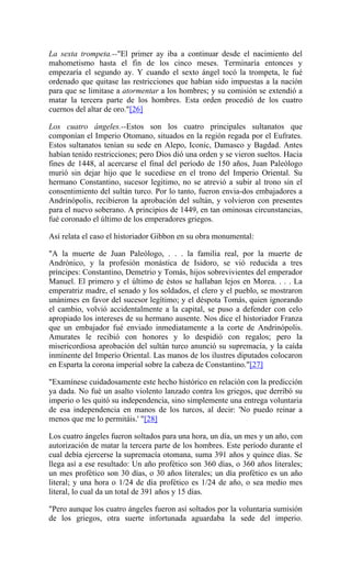 La sexta trompeta.--"El primer ay iba a continuar desde el nacimiento del
mahometismo hasta el fin de los cinco meses. Terminaría entonces y
empezaría el segundo ay. Y cuando el sexto ángel tocó la trompeta, le fué
ordenado que quitase las restricciones que habían sido impuestas a la nación
para que se limitase a atormentar a los hombres; y su comisión se extendió a
matar la tercera parte de los hombres. Esta orden procedió de los cuatro
cuernos del altar de oro."[26]
Los cuatro ángeles.--Estos son los cuatro principales sultanatos que
componían el Imperio Otomano, situados en la región regada por el Eufrates.
Estos sultanatos tenían su sede en Alepo, Iconic, Damasco y Bagdad. Antes
habían tenido restricciones; pero Dios dió una orden y se vieron sueltos. Hacia
fines de 1448, al acercarse el final del período de 150 años, Juan Paleólogo
murió sin dejar hijo que le sucediese en el trono del Imperio Oriental. Su
hermano Constantino, sucesor legitimo, no se atrevió a subir al trono sin el
consentimiento del sultán turco. Por lo tanto, fueron envia-dos embajadores a
Andrinópolis, recibieron la aprobación del sultán, y volvieron con presentes
para el nuevo soberano. A principios de 1449, en tan ominosas circunstancias,
fué coronado el último de los emperadores griegos.
Así relata el caso el historiador Gibbon en su obra monumental:
"A la muerte de Juan Paleólogo, . . . la familia real, por la muerte de
Andrónico, y la profesión monástica de Isidoro, se vió reducida a tres
príncipes: Constantino, Demetrio y Tomás, hijos sobrevivientes del emperador
Manuel. El primero y el último de éstos se hallaban lejos en Morea. . . . La
emperatriz madre, el senado y los soldados, el clero y el pueblo, se mostraron
unánimes en favor del sucesor legítimo; y el déspota Tomás, quien ignorando
el cambio, volvió accidentalmente a la capital, se puso a defender con celo
apropiado los intereses de su hermano ausente. Nos dice el historiador Franza
que un embajador fué enviado inmediatamente a la corte de Andrinópolis.
Amurates le recibió con honores y lo despidió con regalos; pero la
misericordiosa aprobación del sultán turco anunció su supremacía, y la caída
inminente del Imperio Oriental. Las manos de los ilustres diputados colocaron
en Esparta la corona imperial sobre la cabeza de Constantino."[27]
"Examínese cuidadosamente este hecho histórico en relación con la predicción
ya dada. No fué un asalto violento lanzado contra los griegos, que derribó su
imperio o les quitó su independencia, sino simplemente una entrega voluntaria
de esa independencia en manos de los turcos, al decir: 'No puedo reinar a
menos que me lo permitáis.' "[28]
Los cuatro ángeles fueron soltados para una hora, un día, un mes y un año, con
autorización de matar la tercera parte de los hombres. Este período durante el
cual debía ejercerse la supremacía otomana, suma 391 años y quince días. Se
llega así a ese resultado: Un año profético son 360 días, o 360 años literales;
un mes profético son 30 días, o 30 años literales; un día profético es un año
literal; y una hora o 1/24 de día profético es 1/24 de año, o sea medio mes
literal, lo cual da un total de 391 años y 15 días.
"Pero aunque los cuatro ángeles fueron así soltados por la voluntaria sumisión
de los griegos, otra suerte infortunada aguardaba la sede del imperio.
 