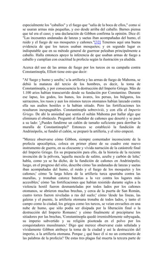 especialmente los "caballos" y el fuego que "salía de la boca de ellos," como si
se usaran armas más pequeñas, y eso desde arriba del caballo. Barnes piensa
que tal era el caso; y una declaración de Gibbon confirma la opinión. Dice él:
"Las incesantes andanadas de lanzas y saetas iban acompañadas del humo, el
ruido y el fuego de sus mosquetes y cañones."[32] Tenemos aquí una buena
evidencia de que los turcos usaban mosquetes; y en segundo lugar es
indisputable que en su método general de guerrear peleaban principalmente a
caballo. Halla entonces apoyo la inferencia de que usaban armas de fuego a
caballo y cumplían con exactitud la profecía según la ilustración ya aludida.
Acerca del uso de las armas de fuego por los turcos en su campaña contra
Constantinopla, Elliott tiene esto que decir:
"Al 'fuego y humo y azufre,' a la artillería y las armas de fuego de Mahoma, se
debió la matanza del tercio de los hombres, es decir, la toma de
Constantinopla, y por consecuencia la destrucción del Imperio Griego. Más de
1.100 arios habían transcurrido desde su fundación por Constantino. Durante
ese lapso, los godos, los hunos, los ávares, los persas, los búlgaros, los
sarracenos, los rusos y aun los mismos turcos otomanos habían lanzado contra
ella sus asaltos hostiles o la habían sitiado. Pero las fortificaciones les
resultaron inexpugnables. Constantinopla sobrevivió, y con ella el Imperio
Griego. De ahí la ansiedad que sentía el sultán Mahoma por hallar algo que
eliminara el obstáculo. Preguntó al fundidor de cañones que desertó y se pasó
a su lado: '¿Puedes fundirme un cañón de tamaño suficiente para derribar la
muralla de Constantinopla?' Entonces se estableció la fundición de
Andrinópolis, se fundió el cañón, se preparó la artillería, y el sitio empezó.
"Merece observarse cómo Gibbon, siempre comentador inconsciente de la
profecía apocalíptica, coloca en primer plano de su cuadro este nuevo
instrumento de guerra, en su elocuente y vívida narración de la catástrofe final
del Imperio Griego. En su preparación para ello, da la historia de la reciente
invención de la pólvora, 'aquella mezcla de salitre, azufre y carbón de leña;'
habla, como ya se ha dicho, de la fundición de cañones en Andrinópolis;
luego, en el progreso del sitio, describe cómo 'las andanadas de lanzas y saetas
iban acompañadas del humo, el ruido y el fuego de los mosquetes y los
cañones;' cómo 'la larga hilera de la artillería turca apuntaba contra las
murallas, y tronaban catorce baterías a la vez contra los lugares más
accesibles;' cómo 'las fortificaciones que habían resistido durante siglos a la
violencia hostil fueron desmanteladas por todos lados por los cañones
otomanos, se abrieron muchas brechas, y cerca de la puerta de San Román,
cuatro torres fueron niveladas a ras del suelo;' cómo 'desde las líneas, las
galeras y el puente, la artillería otomana tronaba de todos lados, y tanto el
campo como la ciudad, los griegos como los turcos, se veían envueltos en una
nube de humo, que sólo podía ser disipada por la liberación final o la
destrucción del Imperio Romano;' y cómo finalmente al precipitarse los
sitiadores por las brechas, 'Constantinopla quedó irremisiblemente subyugada,
su imperio subvertido y su religión pisoteada en el polvo por los
conquistadores musulmanes.' Digo que merece observarse cuán señalada y
vívidamente Gibbon atribuye la toma de la ciudad y así la destrucción del
imperio, a la artillería otomana. Porque ¿ qué hace él si no un comentario de
las palabras de la profecía? 'De estas tres plagas fué muerta la tercera parte de
 
