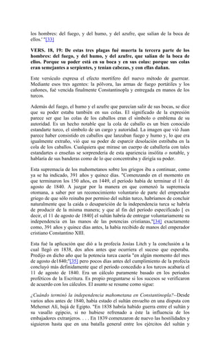los hombres: del fuego, y del humo, y del azufre, que salían de la boca de
ellos.' "[33]
VERS. 18, 19: De estas tres plagas fué muerta la tercera parte de los
hombres: del fuego, y del humo, y del azufre, que salían de la boca de
ellos. Porque su poder está en su boca y en sus colas: porque sus colas
eran semejantes a serpientes, y tenían cabezas, y con ellas dañan.
Este versículo expresa el efecto mortífero del nuevo método de guerrear.
Mediante esos tres agentes: la pólvora, las armas de fuego portátiles y los
cañones, fué vencida finalmente Constantinopla y entregada en manos de los
turcos.
Además del fuego, el humo y el azufre que parecían salir de sus bocas, se dice
que su poder estaba también en sus colas. El significado de la expresión
parece ser que las colas de los caballos eran el símbolo o emblema de su
autoridad. Es un hecho notable que la cola de caballo es un bien conocido
estandarte turco, el símbolo de un cargo y autoridad. La imagen que vió Juan
parece haber consistido en caballos que lanzaban fuego y humo y, lo que era
igualmente extraño, vió que su poder de esparcir desolación estribaba en la
cola de los caballos. Cualquiera que mirase un cuerpo de caballería con tales
estandartes o enseñas se sorprendería de esta apariencia insólita o notable, y
hablaría de sus banderas como de lo que concentraba y dirigía su poder.
Esta supremacía de los mahometanos sobre los griegos iba a continuar, como
ya se ha indicado, 391 años y quince días. "Comenzando en el momento en
que terminaron los 150 años, en 1449, el período había de terminar el 11 de
agosto de 1840. A juzgar por la manera en que comenzó la supremacía
otomana, a saber por un reconocimiento voluntario de parte del emperador
griego de que sólo reinaba por permiso del sultán turco, habríamos de concluir
naturalmente que la caída o desaparición de la independencia turca se habría
de producir de la misma manera; y que al fin del período especificado [ es
decir, el 11 de agosto de 1840] el sultán habría de entregar voluntariamente su
independencia en las manos de las potencias cristianas,"[34] exactamente
como, 391 años y quince días antes, la había recibido de manos del emperador
cristiano Constantino XIII.
Esta fué la aplicación que dió a la profecía Josías Litch y la conclusión a la
cual llegó en 1838, dos años antes que ocurriera el suceso que esperaba.
Predijo en dicho año que la potencia turca caería "en algún momento del mes
de agosto de1840;"[35] pero pocos días antes del cumplimiento de la profecía
concluyó más definidamente que el período concedido a los turcos acabaría el
11 de agosto de 1840. Era un cálculo puramente basado en los períodos
proféticos de la Escritura. Es propio preguntarse si los sucesos se verificaron
de acuerdo con los cálculos. El asunto se resume como sigue:
¿Cuándo terminó la independencia mahometana en Constantinopla?--Desde
varios años antes de 1840, había estado el sultán envuelto en una disputa con
Mehemet Alí, bajá de Egipto. "En 1838 habría habido guerra entre el sultán y
su vasallo egipcio, si no hubiese refrenado a éste la influencia de los
embajadores extranjeros. . . . En 1839 comenzaron de nuevo las hostilidades y
siguieron hasta que en una batalla general entre los ejércitos del sultán y
 