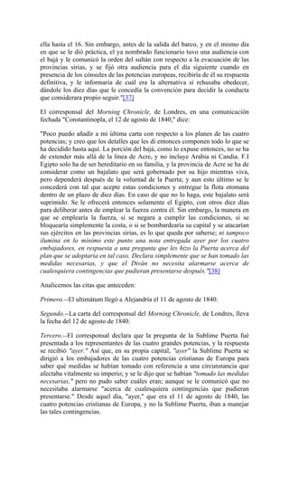ella hasta el 16. Sin embargo, antes de la salida del barco, y en el mismo día
en que se le dió práctica, el ya nombrado funcionario tuvo una audiencia con
el bajá y le comunicó la orden del sultán con respecto a la evacuación de las
provincias sirias, y se fijó otra audiencia para el día siguiente cuando en
presencia de los cónsules de las potencias europeas, recibiría de él su respuesta
definitiva, y le informaría de cuál era la alternativa si rehusaba obedecer,
dándole los diez días que le concedía la convención para decidir la conducta
que considerara propio seguir."[37]
El corresponsal del Morning Chronicle, de Londres, en una comunicación
fechada "Constantinopla, el 12 de agosto de 1840," dice:
"Poco puedo añadir a mi última carta con respecto a los planes de las cuatro
potencias; y creo que los detalles que les di entonces componen todo lo que se
ha decidido hasta aquí. La porción del bajá, como lo expuse entonces, no se ha
de extender más allá de la línea de Acre, y no incluye Arabia ni Candia. F.I
Egipto solo ha de ser hereditario en su familia, y la provincia de Acre se ha de
considerar como un bajalato que será gobernado por su hijo mientras viva,
pero dependerá después de la voluntad de la Puerta; y aun esto último se le
concederá con tal que acepte estas condiciones y entregue la flota otomana
dentro de un plazo de diez días. En caso de que no lo haga, este bajalato será
suprimido. Se le ofrecerá entonces solamente el Egipto, con otros diez días
para deliberar antes de emplear la fuerza contra él. Sin embargo, la manera en
que se emplearía la fuerza, si se negara a cumplir las condiciones, si se
bloquearía simplemente la costa, o si se bombardearía su capital y se atacarían
sus ejércitos en las provincias sirias, es lo que queda por saberse; ni tampoco
ilumina en lo mínimo este punto una nota entregada ayer por los cuatro
embajadores, en respuesta a una pregunta que les hizo la Puerta acerca del
plan que se adoptaría en tal caso. Declara simplemente que se han tomado las
medidas necesarias, y que el Diván no necesita alarmarse acerca de
cualesquiera contingencias que pudieran presentarse después."[38]
Analicemos las citas que anteceden:
Primero.--El ultimátum llegó a Alejandría el 11 de agosto de 1840.
Segundo.--La carta del corresponsal del Morning Chronicle, de Londres, lleva
la fecha del 12 de agosto de 1840.
Tercero.--El corresponsal declara que la pregunta de la Sublime Puerta fué
presentada a los representantes de las cuatro grandes potencias, y la respuesta
se recibió "ayer." Así que, en su propia capital, "ayer" la Sublime Puerta se
dirigió a los embajadores de las cuatro potencias cristianas de Europa para
saber qué medidas se habían tomado con referencia a una circunstancia que
afectaba vitalmente su imperio; y se le dijo que se habían "tomado las medidas
necesarias," pero no pudo saber cuáles eran; aunque se le comunicó que no
necesitaba alarmarse "acerca de cualesquiera contingencias que pudieran
presentarse." Desde aquel día, "ayer," que era el 11 de agosto de 1840, las
cuatro potencias cristianas de Europa, y no la Sublime Puerta, iban a manejar
las tales contingencias.
 