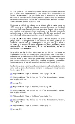El 11 de agosto de 1840 terminó el plazo de 391 anos y quince días concedido
para la duración del poder otomano; y ¿qué sucede con la independencia del
sultán? DESAPARECE. ¿A qué manos pasa la supremacía del Imperio
Otomano? A las de las cuatro grandes potencias; y ese imperio ha continuado
existiendo desde entonces tan sólo por tolerancia de esas potencias cristianas.
Así se cumplió la profecía al pie de la letra.
Desde que se publicó por primera vez el cálculo relativo a este asunto en
1838, como se ha referido ya, miles de personas observaron con interés el
momento fijado para el cumplimiento de la profecía. Cuando ésta se cumplió
con exactitud en el acontecimiento mencionado y se demostró correcta la
aplicación que se había dado a la profecía, ello dió gran ímpetu al gran
movimiento adventista que comenzaba a atraer la atención del mundo.
VERS. 20, 21: Y los otros hombres que no fueron muertos con estas
plagas, aun no se arrepintieron de las obras de sus manos, para que no
adorasen a los demonios, y a las imágenes de oro, y de plata, y de metal, y
de piedra, y de madera; las cuales no pueden ver, ni oír, ni andar: y no se
arrepintieron de sus homicidios, ni de sus hechicerías, ni de su
fornicación, ni de sus hurtos.
Dios quiere que los hombres tomen nota de sus juicios y aprendan las
lecciones que con ellos quiere enseñarles. Pero ¡cuán tardos son en aprender, y
cuán ciegos a las indicaciones de la Providencia! Los sucesos que ocurrieron
mientras tocaba la sexta trompeta constituyeron el segundo ay, y sin embargo
esos castigos no indujeron a los hombres a mejorar su conducta y moralidad.
Los que escaparon no aprendieron nada de su manifestación en la tierra.
Las hordas de sarracenos y turcos fueron soltadas sobre la cristiandad apóstata
como azote y castigo. Los hombres sufrieron el castigo, pero no aprendieron
lección alguna de él.
[1] Alejandro Keith, "Signs of the Times,I tomo 1, págs. 289, 291.
[2] Eduardo Gibbon, "The Decline and Fall of the Roman Empire," tomo 4,
cap. 46, págs. 463, 464.
[3] Id., pág. 466.
[4] Alejandro Keith, "Signs of the Times," tomo 1, pág. 293.
[5] Eduardo Gibbon, "The Decline and Fall of the Roman Empire," tomo 4,
cap. 46, págs. 470-480.
[6] Alejandro Keith, "Signs of the Times," tomo I, pág. 295.
[7] Eduardo Gibbon, "The Decline and Fall of the Roman Empire," tomo 4,
cap. 46, pág. 486.
[8] Alejandro Keith, "Signs of the Times," tomo I, pág. 298.
[9] Id., pág. 299.
 