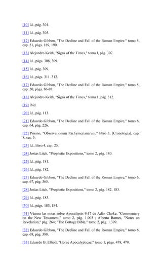 [10] Id., pág. 301.
[11] Id., pág. 305.
[12] Eduardo Gibbon, "The Decline and Fall of the Roman Empire." tomo 5,
cap. 51, págs. 189, 190.
[13] Alejandro Keith, "Signs of the Times," tomo I, pág. 307.
[14] Id., págs. 308, 309.
[15] Id., pág. 309.
[16] Id., págs. 311. 312.
[17] Eduardo Gibbon, "The Decline and Fall of the Roman Empire," tomo 5,
cap. 50, págs. 86-88.
[18] Alejandro Keith, "Signs of the Times," tomo 1, pág. 312.
[19] Ibid.
[20] Id., pág. 113.
[21] Eduardo Gibbon, "The Decline and Fall of the Roman Empire," tomo 6,
cap. 64, pág. 226.
[22] Posino, "Observationum Pachymerianarum," libro 3, (Cronología), cap.
8, sec. 5.
[23] Id., libro 4, cap. 25.
[24] Josías Litch, "Prophetic Expositions," tomo 2, pág. 180.
[25] Id., pág. 181.
[26] Id., pág. 182.
[27] Eduardo Gibbon, "The Decline and Fall of the Roman Empire," tomo 6,
cap. 67, pág. 365.
[28] Josías Litch, "Prophetic Expositions," tomo 2, pág. 182, 183.
[29] Id., pág. 183.
[30] Id., págs. 183, 184.
[31] Véanse las notas sobre Apocalipsis 9:17 de Adán Clarke, "Commentary
on the New Testament," tomo 2, pág. 1.003 ; Alberto Barnes, "Notes on
Revelation," pág. 264; "The Cottage Bible," tomo 2, pág. 1.399.
[32] Eduardo Gibbon, "The Decline and Fall of the Roman Empire," tomo 6,
cap. 68, pág. 388.
[33] Eduardo B. Elliott, "Horae Apocalypticae," tomo 1, págs. 478, 479.
 