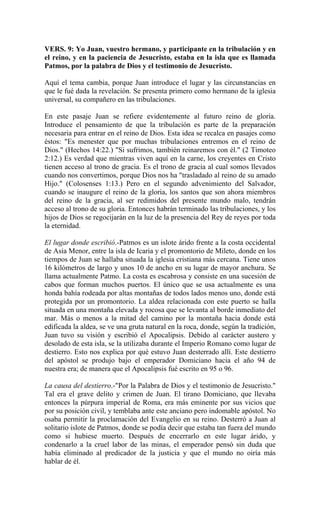 VERS. 9: Yo Juan, vuestro hermano, y participante en la tribulación y en
el reino, y en la paciencia de Jesucristo, estaba en la isla que es llamada
Patmos, por la palabra de Dios y el testimonio de Jesucristo.
Aquí el tema cambia, porque Juan introduce el lugar y las circunstancias en
que le fué dada la revelación. Se presenta primero como hermano de la iglesia
universal, su compañero en las tribulaciones.
En este pasaje Juan se refiere evidentemente al futuro reino de gloria.
Introduce el pensamiento de que la tribulación es parte de la preparación
necesaria para entrar en el reino de Dios. Esta idea se recalca en pasajes como
éstos: "Es menester que por muchas tribulaciones entremos en el reino de
Dios." (Hechos 14:22.) "Si sufrimos, también reinaremos con él." (2 Timoteo
2:12.) Es verdad que mientras viven aquí en la carne, los creyentes en Cristo
tienen acceso al trono de gracia. Es el trono de gracia al cual somos llevados
cuando nos convertimos, porque Dios nos ha "trasladado al reino de su amado
Hijo." (Colosenses 1:13.) Pero en el segundo advenimiento del Salvador,
cuando se inaugure el reino de la gloria, los santos que son ahora miembros
del reino de la gracia, al ser redimidos del presente mundo malo, tendrán
acceso al trono de su gloria. Entonces habrán terminado las tribulaciones, y los
hijos de Dios se regocijarán en la luz de la presencia del Rey de reyes por toda
la eternidad.
El lugar donde escribió.-Patmos es un islote árido frente a la costa occidental
de Asia Menor, entre la isla de Icaria y el promontorio de Mileto, donde en los
tiempos de Juan se hallaba situada la iglesia cristiana más cercana. Tiene unos
16 kilómetros de largo y unos 10 de ancho en su lugar de mayor anchura. Se
llama actualmente Patmo. La costa es escabrosa y consiste en una sucesión de
cabos que forman muchos puertos. El único que se usa actualmente es una
honda bahía rodeada por altas montañas de todos lados menos uno, donde está
protegida por un promontorio. La aldea relacionada con este puerto se halla
situada en una montaña elevada y rocosa que se levanta al borde inmediato del
mar. Más o menos a la mitad del camino por la montaña hacia donde está
edificada la aldea, se ve una gruta natural en la roca, donde, según la tradición,
Juan tuvo su visión y escribió el Apocalipsis. Debido al carácter austero y
desolado de esta isla, se la utilizaba durante el Imperio Romano como lugar de
destierro. Esto nos explica por qué estuvo Juan desterrado allí. Este destierro
del apóstol se produjo bajo el emperador Domiciano hacia el año 94 de
nuestra era; de manera que el Apocalipsis fué escrito en 95 o 96.
La causa del destierro.-"Por la Palabra de Dios y el testimonio de Jesucristo."
Tal era el grave delito y crimen de Juan. El tirano Domiciano, que llevaba
entonces la púrpura imperial de Roma, era más eminente por sus vicios que
por su posición civil, y temblaba ante este anciano pero indomable apóstol. No
osaba permitir la proclamación del Evangelio en su reino. Desterró a Juan al
solitario islote de Patmos, donde se podía decir que estaba tan fuera del mundo
como si hubiese muerto. Después de encerrarlo en este lugar árido, y
condenarlo a la cruel labor de las minas, el emperador pensó sin duda que
había eliminado al predicador de la justicia y que el mundo no oiría más
hablar de él.
 