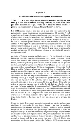 Capitulo X
La Proclamación Mundial del Segundo Advenimiento
VERS. 1, 2: Y vi otro ángel fuerte descender del cielo, cercado de una
nube, y el arco celeste sobre su cabeza; y su rostro era como el sol, y sus
pies como columnas de fuego. Y tenía en su mano un librito abierto: y
puso su pie derecho sobre el mar, y el izquierdo sobre la tierra.
EN ESTE pasaje tenemos otro caso en el cual una serie consecutiva de
pensamientos queda interrumpida momentáneamente. El capítulo 9 del
Apocalipsis se cierra con los sucesos de la sexta trompeta; pero el sonido de la
séptima trompeta no se introduce hasta Apocalipsis 11:15. Todo el capítulo 10
y parte del 11 constituyen un paréntesis entre la sexta trompeta y la séptima.
Lo que se. relaciona particularmente con la sexta trompeta se halla en el
capítulo 9. Pero el profeta tiene que introducir otros acontecimientos antes que
se inicie otra trompeta, y lo hace en la parte de su libro que empieza con este
pasaje y sigue hasta Apocalipsis 11:15. Dentro de este marco se encuadra la
profecía del capítulo 10. Consideremos primero la cronología del mensaje
dado por este ángel.
El librito.--"Tenía en su mano un librito abierto." De este lenguaje podemos
inferir que este libro estuvo cerrado durante cierto plazo. Leemos en Daniel
que su libro había de estar cerrado y sellado hasta cierto tiempo: "Tú empero
Daniel, cierra las palabras y sella el libro hasta el tiempo del fin: pasarán
muchos, y multiplicaráse la ciencia." (Daniel 12:4.) Puesto que ese libro había
de quedar sellado hasta el tiempo del fin, se deduce que en el tiempo del fin el
libro se abriría. Así como el acto de cerrarse el libro se mencionaba en la
profecía, es tan sólo razonable esperar que en las predicciones de los sucesos
que habrían de producirse en el tiempo del fin, se mencione también la
apertura de ese libro. De ningún otro libro salvo el de Daniel se dice que fue
cerrado y sellado, y en ningún lugar se nos dice que fué abierto, a menos que
sea aquí en Apocalipsis 10. Además, vemos que en ambos lugares el
contenido atribuído al libro es el mismo. El libro que Daniel debía sellar se
refería a plazos de tiempo, pues la orden le fué dada en relación con la
pregunta: "¿Cuándo será el fin de estas maravillas?" (Daniel 12:6.) Cuando el
ángel de este capítulo desciende teniendo en la mano el librito abierto sobre el
cual basa su proclamación, da un mensaje relacionado con el tiempo, como se
verá en el vers. 6. No se requiere otra cosa para demostrar que ambas
expresiones se refieren a un mismo libro, y para probar que el librito que el
ángel tenía abierto en la mano era el libro mencionado en la profecía de
Daniel.
Queda por tanto determinado un punto importante en nuestro esfuerzo por
establecer la cronología de este ángel. Hemos visto que la profecía,
especialmente los períodos proféticos de Daniel, no iban a abrirse hasta el
tiempo del fin. Si éste es el libro que el ángel tenía abierto en la mano, es
lógico deducir que él proclama su mensaje después del tiempo en que el libro
iba a quedar abierto, o en algún momento subsiguiente al comienzo del tiempo
del fin. Todo lo que nos queda por descubrir acerca de este punto es cuándo
empezó el tiempo del fin, y ya hemos visto que el libro de Daniel nos
proporciona los datos con qué establecerlo. En Daniel 11:30, se nos presenta
 