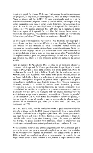 la potencia papal. En el vers. 35, leemos: "Algunos de los sabios caerán para
ser purgados, y limpiados, y emblanquecidos, hasta el tiempo determinado
[hasta el tiempo del fin, V.M.]." El plazo mencionado aquí es el de la
supremacía del cuerno pequeño, durante el cual los santos, los tiempos y la ley
serían entregados en su mano y serían objeto de terribles persecuciones de su
parte. Se nos declara que esto llega hasta el tiempo del fin. Este período
terminó en 1798, cuando expiraron los 1.260 años de la supremacía papal.
Entonces empezó el tiempo del fin, y el libro fué abierto. Desde entonces,
muchos lo han recorrido, y ha aumentado maravillosamente el conocimiento
de los temas proféticos. (Véanse los comentarios sobre Daniel 12:4.)
La cronología de los sucesos de Apocalipsis 10 se determina aun mejor por el
hecho de que este ángel parece ser idéntico al primer ángel de Apocalipsis 14.
Los detalles de esa identidad se notan fácilmente: Ambos tienen que
proclamar un mensaje especial. Ambos hacen su proclamación con fuerte voz.
Ambos usan un lenguaje similar, y se refieren al Creador como al Hacedor de
los cielos, la tierra, el mar y todas las cosas que hay en ellos. Y ambos hablan
de un plazo o tiempo, pues uno jura que el tiempo no será más, o mejor dicho
que no habrá más plazo, y el otro proclama que la hora del juicio de Dios es
venida.
Pero el mensaje de Apocalipsis 14:6 se sitúa en un momento ulterior al
comienzo del tiempo del fin. Es una proclamación de que llegó la hora del
juicio de Dios, y por lo tanto debe aplicarse a la última generación. Pablo no
predicó que la hora del juicio hubiese llegado. No lo predicaron tampoco
Martín Lutero y sus ayudantes. Pablo habló de un juicio venidero, situado en
un futuro indefinido, y Lutero lo colocaba a trescientos años de su tiempo.
Más aún, Pablo pone a la iglesia en guardia contra la predicación de que la
hora del juicio pueda llegar antes de cierto tiempo. Dice: "Empero os rogamos,
hermanos, cuanto a la venida de nuestro Señor Jesucristo, y nuestro
recogimiento a él, que no os mováis fácilmente de vuestro sentimiento, ni os
conturbéis ni por espíritu, ni por palabra, ni por carta como nuestra, como que
el día del Señor esté cerca. No os engañe nadie en ninguna manera; porque no
vendrá sin que venga antes la apostasía, y se manifieste el hombre de pecado."
(2 Tesalonicenses 2:1-3.) Aquí Pablo nos presenta el hombre de pecado, el
cuerno pequeño, o sea el papado, y con su recomendación abarca todo el
período de su supremacía que, como ya se notó, duró 1.260 años, que
terminaron en 1798.
En 1798, por lo tanto, cesó la restricción contra la proclamación de que se
acercaba el día de Cristo. En 1798 empezó el tiempo del fin, y se quitó el sello
del librito. Desde entonces, el ángel de Apocalipsis 14 ha estado proclamando
que llegó la hora del juicio de Dios. También desde entonces el ángel del
capítulo 10 ha estado de pie sobre la tierra y el mar, y ha jurado que no habrá
más tiempo. No puede dudarse de su identidad. Todos los argumentos que
contribuyen a situar el uno resultan igualmente eficaces en el caso del otro.
No necesitamos entrar en una extensa argumentación para demostrar que la
generación actual está presenciando el cumplimiento de estas dos profecías.
En la predicación del segundo advenimiento, más especialmente de 1840 a
1844, se inició su cumplimiento pleno y circunstancial. La posición de este
ángel, con un pie en la tierra y otro en el mar, denota la amplia extensión de su
 