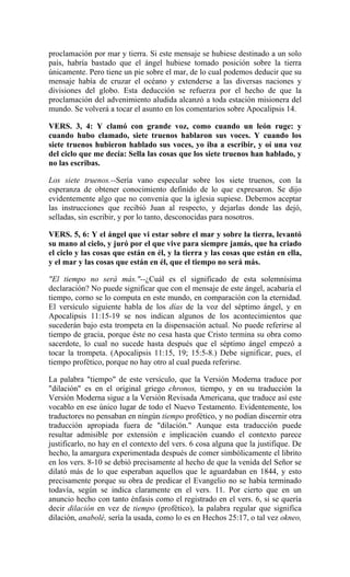 proclamación por mar y tierra. Si este mensaje se hubiese destinado a un solo
país, habría bastado que el ángel hubiese tomado posición sobre la tierra
únicamente. Pero tiene un pie sobre el mar, de lo cual podemos deducir que su
mensaje había de cruzar el océano y extenderse a las diversas naciones y
divisiones del globo. Esta deducción se refuerza por el hecho de que la
proclamación del advenimiento aludida alcanzó a toda estación misionera del
mundo. Se volverá a tocar el asunto en los comentarios sobre Apocalipsis 14.
VERS. 3, 4: Y clamó con grande voz, como cuando un león ruge: y
cuando hubo clamado, siete truenos hablaron sus voces. Y cuando los
siete truenos hubieron hablado sus voces, yo iba a escribir, y oí una voz
del ciclo que me decía: Sella las cosas que los siete truenos han hablado, y
no las escribas.
Los siete truenos.--Sería vano especular sobre los siete truenos, con la
esperanza de obtener conocimiento definido de lo que expresaron. Se dijo
evidentemente algo que no convenía que la iglesia supiese. Debemos aceptar
las instrucciones que recibió Juan al respecto, y dejarlas donde las dejó,
selladas, sin escribir, y por lo tanto, desconocidas para nosotros.
VERS. 5, 6: Y el ángel que vi estar sobre el mar y sobre la tierra, levantó
su mano al cielo, y juró por el que vive para siempre jamás, que ha criado
el ciclo y las cosas que están en él, y la tierra y las cosas que están en ella,
y el mar y las cosas que están en él, que el tiempo no será más.
"El tiempo no será más."--¿Cuál es el significado de esta solemnísima
declaración? No puede significar que con el mensaje de este ángel, acabaría el
tiempo, corno se lo computa en este mundo, en comparación con la eternidad.
El versículo siguiente habla de los días de la voz del séptimo ángel, y en
Apocalipsis 11:15-19 se nos indican algunos de los acontecimientos que
sucederán bajo esta trompeta en la dispensación actual. No puede referirse al
tiempo de gracia, porque éste no cesa hasta que Cristo termina su obra como
sacerdote, lo cual no sucede hasta después que el séptimo ángel empezó a
tocar la trompeta. (Apocalipsis 11:15, 19; 15:5-8.) Debe significar, pues, el
tiempo profético, porque no hay otro al cual pueda referirse.
La palabra "tiempo" de este versículo, que la Versión Moderna traduce por
"dilación" es en el original griego chronos, tiempo, y en su traducción la
Versión Moderna sigue a la Versión Revisada Americana, que traduce así este
vocablo en ese único lugar de todo el Nuevo Testamento. Evidentemente, los
traductores no pensaban en ningún tiempo profético, y no podían discernir otra
traducción apropiada fuera de "dilación." Aunque esta traducción puede
resultar admisible por extensión e implicación cuando el contexto parece
justificarlo, no hay en el contexto del vers. 6 cosa alguna que la justifique. De
hecho, la amargura experimentada después de comer simbólicamente el librito
en los vers. 8-10 se debió precisamente al hecho de que la venida del Señor se
dilató más de lo que esperaban aquellos que le aguardaban en 1844, y esto
precisamente porque su obra de predicar el Evangelio no se había terminado
todavía, según se indica claramente en el vers. 11. Por cierto que en un
anuncio hecho con tanto énfasis como el registrado en el vers. 6, si se quería
decir dilación en vez de tiempo (profético), la palabra regular que significa
dilación, anabolé, sería la usada, como lo es en Hechos 25:17, o tal vez okneo,
 