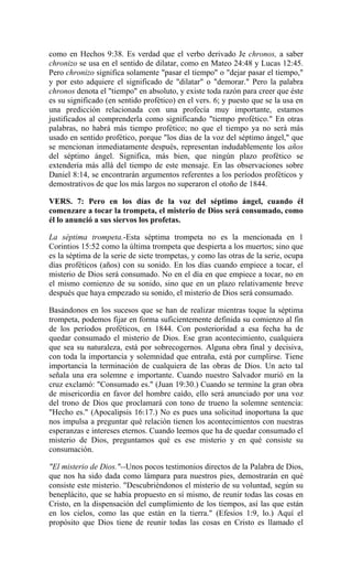 como en Hechos 9:38. Es verdad que el verbo derivado Je chronos, a saber
chronizo se usa en el sentido de dilatar, como en Mateo 24:48 y Lucas 12:45.
Pero chronizo significa solamente "pasar el tiempo" o "dejar pasar el tiempo,"
y por esto adquiere el significado de "dilatar" o "demorar." Pero la palabra
chronos denota el "tiempo" en absoluto, y existe toda razón para creer que éste
es su significado (en sentido profético) en el vers. 6; y puesto que se la usa en
una predicción relacionada con una profecía muy importante, estamos
justificados al comprenderla como significando "tiempo profético." En otras
palabras, no habrá más tiempo profético; no que el tiempo ya no será más
usado en sentido profético, porque "los días de la voz del séptimo ángel," que
se mencionan inmediatamente después, representan indudablemente los años
del séptimo ángel. Significa, más bien, que ningún plazo profético se
extendería más allá del tiempo de este mensaje. En las observaciones sobre
Daniel 8:14, se encontrarán argumentos referentes a los períodos proféticos y
demostrativos de que los más largos no superaron el otoño de 1844.
VERS. 7: Pero en los días de la voz del séptimo ángel, cuando él
comenzare a tocar la trompeta, el misterio de Dios será consumado, como
él lo anunció a sus siervos los profetas.
La séptima trompeta.-Esta séptima trompeta no es la mencionada en 1
Corintios 15:52 como la última trompeta que despierta a los muertos; sino que
es la séptima de la serie de siete trompetas, y como las otras de la serie, ocupa
días proféticos (años) con su sonido. En los días cuando empiece a tocar, el
misterio de Dios será consumado. No en el día en que empiece a tocar, no en
el mismo comienzo de su sonido, sino que en un plazo relativamente breve
después que haya empezado su sonido, el misterio de Dios será consumado.
Basándonos en los sucesos que se han de realizar mientras toque la séptima
trompeta, podemos fijar en forma suficientemente definida su comienzo al fin
de los períodos proféticos, en 1844. Con posterioridad a esa fecha ha de
quedar consumado el misterio de Dios. Ese gran acontecimiento, cualquiera
que sea su naturaleza, está por sobrecogernos. Alguna obra final y decisiva,
con toda la importancia y solemnidad que entraña, está por cumplirse. Tiene
importancia la terminación de cualquiera de las obras de Dios. Un acto tal
señala una era solemne e importante. Cuando nuestro Salvador murió en la
cruz exclamó: "Consumado es." (Juan 19:30.) Cuando se termine la gran obra
de misericordia en favor del hombre caído, ello será anunciado por una voz
del trono de Dios que proclamará con tono de trueno la solemne sentencia:
"Hecho es." (Apocalipsis 16:17.) No es pues una solicitud inoportuna la que
nos impulsa a preguntar qué relación tienen los acontecimientos con nuestras
esperanzas e intereses eternos. Cuando leemos que ha de quedar consumado el
misterio de Dios, preguntamos qué es ese misterio y en qué consiste su
consumación.
"El misterio de Dios."--Unos pocos testimonios directos de la Palabra de Dios,
que nos ha sido dada como lámpara para nuestros pies, demostrarán en qué
consiste este misterio. "Descubriéndonos el misterio de su voluntad, según su
beneplácito, que se había propuesto en sí mismo, de reunir todas las cosas en
Cristo, en la dispensación del cumplimiento de los tiempos, así las que están
en los cielos, como las que están en la tierra." (Efesios 1:9, lo.) Aquí el
propósito que Dios tiene de reunir todas las cosas en Cristo es llamado el
 