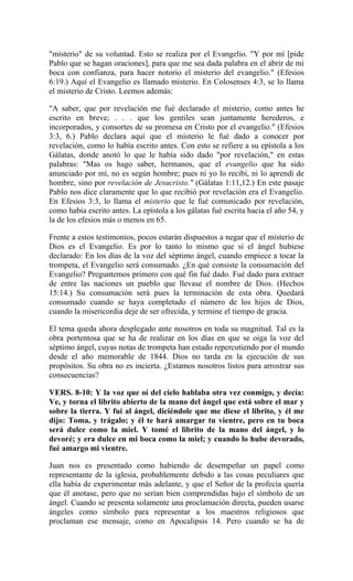 "misterio" de su voluntad. Esto se realiza por el Evangelio. "Y por mí [pide
Pablo que se hagan oraciones], para que me sea dada palabra en el abrir de mi
boca con confianza, para hacer notorio el misterio del evangelio." (Efesios
6:19.) Aquí el Evangelio es llamado misterio. En Colosenses 4:3, se lo llama
el misterio de Cristo. Leemos además:
"A saber, que por revelación me fué declarado el misterio, como antes he
escrito en breve; . . . que los gentiles sean juntamente herederos, e
incorporados, y consortes de su promesa en Cristo por el evangelio." (Efesios
3:3, 6.) Pablo declara aquí que el misterio le fué dado a conocer por
revelación, como lo había escrito antes. Con esto se refiere a su epístola a los
Gálatas, donde anotó lo que le había sido dado "por revelación," en estas
palabras: "Mas os hago saber, hermanos, que el evangelio que ha sido
anunciado por mí, no es según hombre; pues ni yo lo recibí, ni lo aprendí de
hombre, sino por revelación de Jesucristo." (Gálatas 1:11,12.) En este pasaje
Pablo nos dice claramente que lo que recibió por revelación era el Evangelio.
En Efesios 3:3, lo llama el misterio que le fué comunicado por revelación,
como había escrito antes. La epístola a los gálatas fué escrita hacia el año 54, y
la de los efesios más o menos en 65.
Frente a estos testimonios, pocos estarán dispuestos a negar que el misterio de
Dios es el Evangelio. Es por lo tanto lo mismo que si el ángel hubiese
declarado: En los días de la voz del séptimo ángel, cuando empiece a tocar la
trompeta, el Evangelio será consumado. ¿En qué consiste la consumación del
Evangelio? Preguntemos primero con qué fin fué dado. Fué dado para extraer
de entre las naciones un pueblo que llevase el nombre de Dios. (Hechos
15:14.) Su consumación será pues la terminación de esta obra. Quedará
consumado cuando se haya completado el número de los hijos de Dios,
cuando la misericordia deje de ser ofrecida, y termine el tiempo de gracia.
El tema queda ahora desplegado ante nosotros en toda su magnitud. Tal es la
obra portentosa que se ha de realizar en los días en que se oiga la voz del
séptimo ángel, cuyas notas de trompeta han estado repercutiendo por el mundo
desde el año memorable de 1844. Dios no tarda en la ejecución de sus
propósitos. Su obra no es incierta. ¿Estamos nosotros listos para arrostrar sus
consecuencias?
VERS. 8-10: Y la voz que oí del cielo hablaba otra vez conmigo, y decía:
Ve, y torna el librito abierto de la mano del ángel que está sobre el mar y
sobre la tierra. Y fuí al ángel, diciéndole que me diese el librito, y él me
dijo: Toma, y trágalo; y él te hará amargar tu vientre, pero en tu boca
será dulce como la miel. Y tomé el librito de la mano del ángel, y lo
devoré; y era dulce en mi boca como la miel; y cuando lo hube devorado,
fué amargo mi vientre.
Juan nos es presentado como habiendo de desempeñar un papel como
representante de la iglesia, probablemente debido a las cosas peculiares que
ella había de experimentar más adelante, y que el Señor de la profecía quería
que él anotase, pero que no serían bien comprendidas bajo el símbolo de un
ángel. Cuando se presenta solamente una proclamación directa, pueden usarse
ángeles como símbolo para representar a los maestros religiosos que
proclaman ese mensaje, como en Apocalipsis 14. Pero cuando se ha de
 
