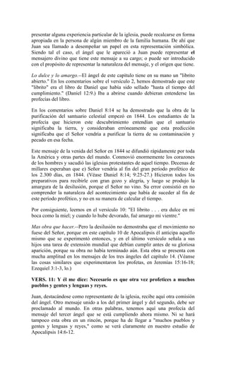 presentar alguna experiencia particular de la iglesia, puede recalcarse en forma
apropiada en la persona de algún miembro de la familia humana. De ahí que
Juan sea llamado a desempeñar un papel en esta representación simbólica.
Siendo tal el caso, el ángel que le apareció a Juan puede representar el
mensajero divino que tiene este mensaje a su cargo; o puede ser introducido
con el propósito de representar la naturaleza del mensaje, y el origen que tiene.
Lo dulce y lo amargo.--El ángel de este capítulo tiene en su mano un "librito
abierto." En los comentarios sobre el versículo 2, hemos demostrado que este
"librito" era el libro de Daniel que había sido sellado "hasta el tiempo del
cumplimiento." (Daniel 12:9.) Iba a abrirse cuando debieran entenderse las
profecías del libro.
En los comentarios sobre Daniel 8:14 se ha demostrado que la obra de la
purificación del santuario celestial empezó en 1844. Los estudiantes de la
profecía que hicieron este descubrimiento entendían que el santuario
significaba la tierra, y consideraban erróneamente que esta predicción
significaba que el Señor vendría a purificar la tierra de su contaminación y
pecado en esa fecha.
Este mensaje de la venida del Señor en 1844 se difundió rápidamente por toda
la América y otras partes del mundo. Conmovió enormemente los corazones
de los hombres y sacudió las iglesias protestantes de aquel tiempo. Decenas de
millares esperaban que e) Señor vendría al fin del gran período profético de
los 2.300 días, en 1844. (Véase Daniel 8:14; 9:25-27.) Hicieron todos los
preparativos para recibirle con gran gozo y alegría, y luego se produjo la
amargura de la desilusión, porque el Señor no vino. Su error consistió en no
comprender la naturaleza del acontecimiento que había de suceder al fin de
este período profético, y no en su manera de calcular el tiempo.
Por consiguiente, leemos en el versículo 10: "El librito . . . era dulce en mi
boca como la miel; y cuando lo hube devorado, fué amargo mi vientre."
Mas obra que hacer.--Pero la desilusión no demostraba que el movimiento no
fuese del Señor, porque en este capítulo 10 de Apocalipsis él anticipa aquello
mismo que se experimentó entonces, y en el último versículo señala a sus
hijos una tarea de extensión mundial que debían cumplir antes de su gloriosa
aparición, porque su obra no había terminado aún. Esta obra se presenta con
mucha amplitud en los mensajes de los tres ángeles del capítulo 14. (Véanse
las cosas similares que experimentaron los profetas, en Jeremías 15:16-18;
Ezequiel 3:1-3, lo.)
VERS. 11: Y él me dice: Necesario es que otra vez profetices a muchos
pueblos y gentes y lenguas y reyes.
Juan, destacándose como representante de la iglesia, recibe aquí otra comisión
del ángel. Otro mensaje unido a los del primer ángel y del segundo, debe ser
proclamado al mundo. En otras palabras, tenemos aquí una profecía del
mensaje del tercer ángel que se está cumpliendo ahora mismo. Ni se hará
tampoco esta obra en un rincón, porque ha de llegar a "muchos pueblos y
gentes y lenguas y reyes," como se verá claramente en nuestro estudio de
Apocalipsis 14:6-12.
 