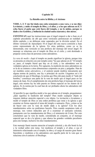 Capitulo XI
La Batalla entre la Biblia y el Ateísmo
VERS. 1, 2: Y me fué dada una caña semejante a una vara, y se me dijo:
Levántate, y mide el templo de Dios, y el altar, y a los que adoran en él. Y
echa fuera el patio que está fuera del templo, y no lo midas, porque es
dado a los Gentiles; y hollarán la ciudad santa cuarenta y dos meses.
CONTINUAN aquí las instrucciones que el ángel empezó a dar a Juan en el
capítulo precedente; de ahí que estos versículos pertenezcan en realidad a
dicho capítulo, y no debieran estar separados por la división actual. En el
último versículo de Apocalipsis 10 el ángel dió una nueva comisión a Juan
como representante de la iglesia. En otras palabras, como ya se ha
demostrado, este versículo es una profecía del mensaje del tercer ángel. El
mensaje se relaciona con el templo de Dios en el cielo, y está destinado a
preparar cierta clase de personas como adoradores.
La vara de medir.--Aquí el templo no puede significar la iglesia, porque ésta
se presenta en relación con este templo como "los que adoran en él." El templo
es, pues, el templo literal que hay en el cielo, y los adoradores son la
verdadera iglesia en la tierra. Por supuesto, la medición de estos adoradores no
es la de su estatura u otras dimensiones corporales en pies y pulgadas. Han de
ser medidos como adoradores, y el carácter puede medirse únicamente por
alguna norma de justicia, una ley o principio de acción. Llegamos así a la
conclusión de que el Decálogo, la norma que Dios dió para medir el "todo del
hombre," constituye una parte de la vara de medir que el ángel puso en las
manos de Juan. En el cumplimiento de esta profecía bajo el mensaje del tercer
ángel, esta misma ley ha sido puesta en forma especial en las manos de la
iglesia. Es la norma por la cual han de ser probados ahora los adoradores del
verdadero Dios.
Al percibir lo que significa medir a los que adoran en el templo, preguntamos:
¿Qué significa la medición del templo? Para medir cualquier objeto se
requiere dedicar atención especial a ese objeto. La invitación a levantarse y
medir el templo de Dios es una orden profética que insta a la iglesia a que
examine en forma especial el tema del templo o santuario. Pero, ¿cómo se ha
de hacer esto con la vara de medir dada a la iglesia? Con los diez
mandamientos solos no podríamos hacerlo. Pero cuando aceptamos todo el
mensaje, nos vemos inducidos por él a examinar el santuario celestial,
juntamente con los mandamientos de Dios y el ministerio de Cristo. Por esto
concluímos que la vara de medir, considerada en conjunto, es el mensaje
especial que se da a la iglesia y que abarca las grandes verdades peculiares
para este tiempo, inclusive los diez mandamientos.
Este mensaje llamó nuestra atención al templo celestial, y de ello brotó la luz
y la verdad sobre este tema. Así medimos el templo y el altar, o sea el
ministerio relacionado con el templo, la obra y el cargo de nuestro gran Sumo
Sacerdote; y medimos a los adoradores con aquella parte de la vara que se
relaciona con el carácter: el Decálogo.
 