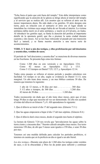 "Echa fuera el patio que está fuera del templo." Esto debe interpretarse como
significando que la atención de la iglesia se dirige ahora al interior del templo
y al servicio que se realiza allí. Los asuntos que se refieren al atrio son de
menor importancia ahora. Ha sido dado a los gentiles. El atrio designa esta
tierra, pues en relación con el santuario el atrio era el lugar donde se
inmolaban las víctimas cuya sangre había de ser llevada al interior. La víctima
antitípica debía morir en el atrio antitípico, y murió en el Calvario, en Judea.
Al introducir los gentiles aquí, se llama la atención del profeta al importante
detalle de la apostasía gentil, que iba a pisotear la santa ciudad durante
cuarenta y dos meses. Así se nos hace retroceder al pasado por una transición
fácil y natural, y se llama nuestra atención a una nueva serie de
acontecimientos.
VERS. 3: Y daré a mis dos testigos, y ellos profetizarán por mil doscientos
y sesenta días, vestidos de sacos.
El período de "mil doscientos y sesenta días" se menciona de diversas maneras
en las Escrituras. Se presenta bajo estas tres formas:
Como 1.260 días en este versículo y en Apocalipsis 12:6.
Como 42 meses en Apocalipsis 11:2 y 13:5.
Como 3 1/2 tiempos en Daniel 7:25; 12:7; y Apocalipsis 12:14.
Todos estos pasajes se refieren al mismo período y pueden calcularse con
facilidad. Un tiempo es un año, según se evidencia en Daniel 11:13, nota
marginal. Un año tiene doce meses, y un mes bíblico contiene 30 días. De
manera que tenemos lo siguiente:
1 año de 12 meses, a 30 días por mes . . . . . . . . . 360 días
3 1/2 años o tiempos, de 360 días . . . . . . . . . . . 1.260 días
42 meses de 30 días . . . . . . . . . . . . . . . . . . . . . 1.260 días
Todos reconocerán sin duda que el año tiene doce meses, pero que el mes
tenga 30 días es algo que necesita tal vez ser demostrado. En ello nos ayudará
el relato del diluvio en Génesis 7 y 8. Allí aprendemos lo siguiente:
1. Que el diluvio se inició el día 17 del segundo mes. (Génesis 7:11.)
2. Que las aguas empezaron a bajar el día 17 del mes séptimo. (Génesis 8:4.)
3. Que el diluvio duró cinco meses, desde el segundo mes hasta el séptimo.
La lectura de Génesis 7:24 nos revela que "prevalecieron las aguas sobre la
tierra ciento y cincuenta días." Nuestro cálculo arrojaba cinco meses. Ese texto
menciona 150 días; de ahí que 5 meses sean iguales a 150 días, o sean 30 días
por mes.
Tenemos así una medida definida para calcular los períodos proféticos, si
tenemos en cuenta que en la profecía un día es igual a un año literal.
Los dos testigos.--Durante este plazo de 1.260 años los testigos están vestidos
de saco, o en la obscuridad; y Dios les da poder para subsistir y continuar
 
