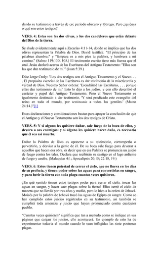 dando su testimonio a través de ese período obscuro y lóbrego. Pero ¿quiénes
o qué son estos testigos?
VERS. 4: Estas son las dos olivas, y los dos candeleros que están delante
del Dios de la tierra.
Se alude evidentemente aquí a Zacarías 4:11-14, donde se implica que las dos
olivas representan la Palabra de Dios. David testifica: "El principio de tus
palabras alumbra;" y "lámpara es a mis pies tu palabra, y lumbrera a mi
camino." (Salmo 119:130, 105.) El testimonio escrito tiene más fuerza que el
oral. Jesús declaró acerca de las Escrituras del Antiguo Testamento: "Ellas son
las que dan testimonio de mí." (Juan 5:39.)
Dice Jorge Croly: "Los dos testigos son el Antiguo Testamento y el Nuevo. . .
. El propósito esencial de las Escrituras es dar testimonio de la misericordia y
verdad de Dios. Nuestro Señor ordena: 'Escudriñad las Escrituras, . . . porque
ellas dan testimonio de mí.' Esto lo dijo a los judíos, y con ello describió el
carácter y papel del Antiguo Testamento. Pero el Nuevo Testamento es
igualmente destinado a dar testimonio. 'Y será predicado este evangelio del
reino en todo el mundo, por testimonio a todos los gentiles.' (Mateo
24:14.)"[1]
Estas declaraciones y consideraciones bastan para apoyar la conclusión de que
el Antiguo y el Nuevo Testamento son los dos testigos de Cristo.
VERS. 5: Y si alguno les quisiere dañar, sale fuego de la boca de ellos, y
devora a sus enemigos: y si alguno les quisiere hacer daño, es necesario
que él sea así muerto.
Dañar la Palabra de Dios es oponerse a su testimonio, corromperlo o
pervertirlo, y desviar a la gente de él. De su boca sale fuego para devorar a
aquellos que hacen esa obra, es decir que en esa Palabra se pronuncia un juicio
de fuego contra los tales. Declara que recibirán su castigo en el lago ardiente
de fuego y azufre. (Malaquías 4:1; Apocalipsis 20:15; 22:18, 19.)
VERS. 6: Estos tienen potestad de cerrar el cielo, que no llueva en los días
de su profecía, y tienen poder sobre las aguas para convertirlas en sangre,
y para herir la tierra con toda plaga cuantas veces quisieren.
¿En qué sentido tienen estos testigos poder para cerrar el cielo, trocar las
aguas en sangre, y hacer caer plagas sobre la tierra? Elías cerró el cielo de
manera que no llovió por tres años y medio, pero lo hizo a la orden de Jehová.
Moisés por la palabra de Jehová trocó las aguas de Egipto en sangre. Como se
han cumplido estos juicios registrados en su testimonio, así también se
cumplirá toda amenaza y juicio que hayan pronunciado contra cualquier
pueblo.
"Cuantas veces quisieren" significa que tan a menudo como se indique en sus
páginas que caigan los juicios, ello acontecerá. Un ejemplo de esto ha de
experimentar todavía el mundo cuando le sean infligidas las siete postreras
plagas.
 