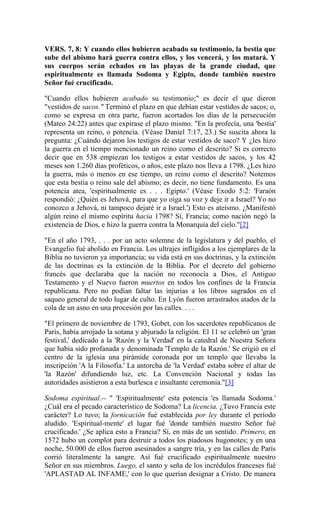 VERS. 7, 8: Y cuando ellos hubieren acabado su testimonio, la bestia que
sube del abismo hará guerra contra ellos, y los vencerá, y los matará. Y
sus cuerpos serán echados en las playas de la grande ciudad, que
espiritualmente es llamada Sodoma y Egipto, donde también nuestro
Señor fué crucificado.
"Cuando ellos hubieren acabado su testimonio;" es decir el que dieron
"vestidos de sacos." Terminó el plazo en que debían estar vestidos de sacos; o,
como se expresa en otra parte, fueron acortados los días de la persecución
(Mateo 24:22) antes que expirase el plazo mismo. "En la profecía, una 'bestia'
representa un reino, o potencia. (Véase Daniel 7:17, 23.) Se suscita ahora la
pregunta: ¿Cuándo dejaron los testigos de estar vestidos de saco? Y ¿les hizo
la guerra en el tiempo mencionado un reino como el descrito? Si es correcto
decir que en 538 empiezan los testigos a estar vestidos de sacos, y los 42
meses son 1.260 días proféticos, o años, este plazo nos lleva a 1798. ¿Les hizo
la guerra, más o menos en ese tiempo, un reino como el descrito? Notemos
que esta bestia o reino sale del abismo; es decir, no tiene fundamento. Es una
potencia atea, 'espiritualmente es . . . Egipto.' (Véase Exodo 5:2: 'Faraón
respondió: ¿Quién es Jehová, para que yo oiga su voz y deje ir a Israel? Yo no
conozco a Jehová, ni tampoco dejaré ir a Israel.') Esto es ateísmo. ¿Manifestó
algún reino el mismo espíritu hacia 1798? Sí, Francia; como nación negó la
existencia de Dios, e hizo la guerra contra la Monarquía del cielo."[2]
"En el año 1793, . . . por un acto solemne de la legislatura y del pueblo, el
Evangelio fué abolido en Francia. Los ultrajes infligidos a los ejemplares de la
Biblia no tuvieron ya importancia; su vida está en sus doctrinas, y la extinción
de las doctrinas es la extinción de la Biblia. Por el decreto del gobierno
francés que declaraba que la nación no reconocía a Dios, el Antiguo
Testamento y el Nuevo fueron muertos en todos los confines de la Francia
republicana. Pero no podían faltar las injurias a los libros sagrados en el
saqueo general de todo lugar de culto. En Lyón fueron arrastrados atados de la
cola de un asno en una procesión por las calles. . . .
"El primero de noviembre de 1793, Gobet, con los sacerdotes republicanos de
París, había arrojado la sotana y abjurado la religión. El 11 se celebró un 'gran
festival,' dedicado a la 'Razón y la Verdad' en la catedral de Nuestra Señora
que había sido profanada y denominada 'Templo de la Razón.' Se erigió en el
centro de la iglesia una pirámide coronada por un templo que llevaba la
inscripción 'A la Filosofía.' La antorcha de 'la Verdad' estaba sobre el altar de
'la Razón' difundiendo luz, etc. La Convención Nacional y todas las
autoridades asistieron a esta burlesca e insultante ceremonia."[3]
Sodoma espiritual.-- " 'Espiritualmente' esta potencia 'es llamada Sodoma.'
¿Cuál era el pecado característico de Sodoma? La licencia. ¿Tuvo Francia este
carácter? Lo tuvo; la fornicación fué establecida por ley durante el período
aludido. 'Espiritual-mente' el lugar fué 'donde también nuestro Señor fué
crucificado.' ¿Se aplica esto a Francia? Sí, en más de un sentido. Primero, en
1572 hubo un complot para destruir a todos los piadosos hugonotes; y en una
noche, 50.000 de ellos fueron asesinados a sangre tría, y en las calles de París
corrió literalmente la sangre. Así fué crucificado espiritualmente nuestro
Señor en sus miembros. Luego, el santo y seña de los incrédulos franceses fué
'APLASTAD AL INFAME,' con lo que querían designar a Cristo. De manera
 