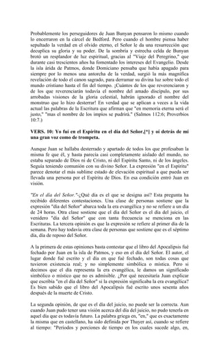 Probablemente los perseguidores de Juan Bunyan pensaron lo mismo cuando
lo encerraron en la cárcel de Bedford. Pero cuando el hombre piensa haber
sepultado la verdad en el olvido eterno, el Señor le da una resurrección que
decuplica su gloria y su poder. De la sombría y estrecha celda de Bunyan
brotó un resplandor de luz espiritual, gracias al "Viaje del Peregrino," que
durante casi trescientos años ha fomentado los intereses del Evangelio. Desde
la isla árida de Patmos, donde Domiciano pensaba que había apagado para
siempre por lo menos una antorcha de la verdad, surgió la más magnífica
revelación de todo el canon sagrado, para derramar su divina luz sobre todo el
mundo cristiano hasta el fin del tiempo. ¡Cuántos de los que reverenciaron y
de los que reverenciarán todavía el nombre del amado discípulo, por sus
arrobadas visiones de la gloria celestial, habrán ignorado el nombre del
monstruo que lo hizo desterrar! En verdad que se aplican a veces a la vida
actual las palabras de la Escritura que afirman que "en memoria eterna será el
justo," "mas el nombre de los impíos se pudrirá." (Salmos 112:6; Proverbios
10:7.)
VERS. 10: Yo fuí en el Espíritu en el día del Señor,[*] y oí detrás de mí
una gran voz como de trompeta.
Aunque Juan se hallaba desterrado y apartado de todos los que profesaban la
misma fe que él, y hasta parecía casi completamente aislado del mundo, no
estaba separado de Dios ni de Cristo, ni del Espíritu Santo, ni de los ángeles.
Seguía teniendo comunión con su divino Señor. La expresión "en el Espíritu"
parece denotar el más sublime estado de elevación espiritual a que pueda ser
llevada una persona por el Espíritu de Dios. En esa condición entró Juan en
visión.
"En el día del Señor."-¿Qué día es el que se designa así? Esta pregunta ha
recibido diferentes contestaciones. Una clase de personas sostiene que la
expresión "día del Señor" abarca toda la era evangélica y no se refiere a un día
de 24 horas. Otra clase sostiene que el día del Señor es el día del juicio, el
venidero "día del Señor" que con tanta frecuencia se menciona en las
Escrituras. La tercera opinión es que la expresión se refiere al primer día de la
semana. Pero hay todavía otra clase de personas que sostiene que es el séptimo
día, día de reposo del Señor.
A la primera de estas opiniones basta contestar que el libro del Apocalipsis fué
fechado por Juan en la isla de Patmos, y eso en el día del Señor. El autor, el
lugar donde fué escrito y el día en que fué fechado, son todas cosas que
tuvieron existencia real; y no simplemente simbólica o mística. Pero si
decimos que el día representa la era evangélica, le damos un significado
simbólico o místico que no es admisible. ¿Por qué necesitaría Juan explicar
que escribía "en el día del Señor" si la expresión significaba la era evangélica?
Es bien sabido que el libro del Apocalipsis fué escrito unos sesenta años
después de la muerte de Cristo.
La segunda opinión, de que es el día del juicio, no puede ser la correcta. Aun
cuando Juan pudo tener una visión acerca del día del juicio, no pudo tenerla en
aquel día que es todavía futuro. La palabra griega en, "en," que es exactamente
la misma que en castellano, ha sido definida por Thayer así, cuando se refiere
al tiempo: "Períodos y porciones de tiempo en los cuales sucede algo, en,
 