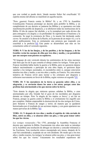 que con verdad se puede decir, 'donde nuestro Señor fué crucificado.' El
espíritu mismo del abismo se manifestó en aquella nación.
"Pero ¿guerreó Francia contra la Biblia? Sí; y en 1793 la Asamblea
Constituyente Francesa promulgó un decreto para prohibir la Biblia, y en
cumplimiento de ese decreto se juntaron las Biblias y se quemaron con toda
manifestación posible de desprecio, y se abolieron todas las instituciones de la
Biblia. El día de reposo fué abolido, y se lo reemplazó por cada décimo día
para entregarse a la alegría y a la profanidad. Se suprimieron el bautismo y la
comunión. Se negó la existencia de Dios; y la muerte fué declarada sueño
eterno. Se ensalzó a la diosa de la Razón, en la persona de un mujer vil, y se la
adoró publicamente. Esta es ciertamente una potencia que responde con
exactitud a la profecía."[4] Este punto se desarrollará aun más en los
comentarios sobre el versículo siguiente.
VERS. 9: Y los de los linajes, y de los pueblos, y de las lenguas, y de los
Gentiles verán los cuerpos de ellos por tres días y medio, y no permitirán
que sus cuerpos sean puestos en sepulcros.
"El lenguaje de este versículo denota los sentimientos de las otras naciones
más bien que los de la que cometía el ultraje contra los testigos. Veían que la
Francia incrédula había hecho la guerra a la Biblia, pero no quisieron dejarse
inducir nacionalmente a participar de esta obra impía, ni quisieron dejar
sepultar a los testigos asesinados, ni esconderlos entre sí, aunque estuvieron
muertos tres días y medio, o sea tres años y medio, en Francia. No; esta misma
tentativa de Francia sirvió para incitar a los cristianos por doquiera a
esforzarse nuevamente en favor de la Biblia, según veremos en seguida."[5]
VERS. 10: Y los moradores de la tierra se gozarán sobre ellos, y se
alegrarán, y se enviarán dones los unos a los otros; porque estos dos
profetas han atormentado a los que moran sobre la tierra.
"Esto denota la alegría que sintieron quienes odiaban la Biblia, o eran
atormentados por ella. Grande fué el gozo de los incrédulos por doquiera
durante un tiempo. Pero 'la alegría de los impíos es breve,' y así fué en
Francia, porque su guerra contra la Biblia y el cristianismo los engolfó casi
por completo. Habían emprendido la destrucción de los dos testigos de Cristo,
pero llenaron a Francia de sangre y terror, de manera que se quedaron
horrorizados por el resultado de sus acciones impías, y con gusto apartaron sus
manos perversas de la Biblia."[6]
VERS. 11: Y después de tres días y medio el espíritu de vida enviado de
Dios, entró en ellos, y se alzaron sobre sus pies, y vino gran temor sobre
los que los vieron.
Los testigos restaurados.--"En 1793, promulgó la Asamblea Francesa el
decreto que suprimía la Biblia. Exactamente tres años más tarde se introdujo
en la Asamblea una resolución de abrogar ese decreto y conceder tolerancia a
las Escrituras. Esta resolución estuvo encarpetada seis meses, después de lo
cual fué considerada y aceptada sin un voto disidente. De modo que a los tres
años y medio exactos, los testigos 'se alzaron sobre sus pies, y vino gran temor
sobre los que los vieron.' Unicamente los resultados espantosos del
 