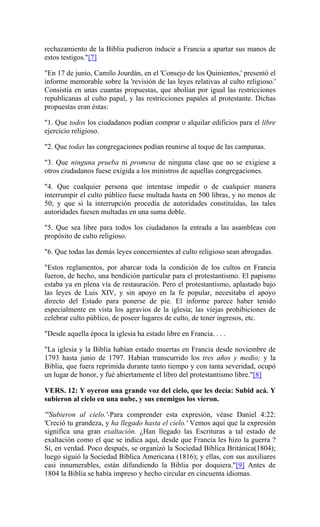 rechazamiento de la Biblia pudieron inducir a Francia a apartar sus manos de
estos testigos."[7]
"En 17 de junio, Camilo Jourdán, en el 'Consejo de los Quinientos,' presentó el
informe memorable sobre la 'revisión de las leyes relativas al culto religioso.'
Consistía en unas cuantas propuestas, que abolían por igual las restricciones
republicanas al culto papal, y las restricciones papales al protestante. Dichas
propuestas eran éstas:
"1. Que todos los ciudadanos podían comprar o alquilar edificios para el libre
ejercicio religioso.
"2. Que todas las congregaciones podían reunirse al toque de las campanas.
"3. Que ninguna prueba ni promesa de ninguna clase que no se exigiese a
otros ciudadanos fuese exigida a los ministros de aquellas congregaciones.
"4. Que cualquier persona que intentase impedir o de cualquier manera
interrumpir el culto público fuese multada hasta en 500 libras, y no menos de
50; y que si la interrupción procedía de autoridades constituídas, las tales
autoridades fuesen multadas en una suma doble.
"5. Que sea libre para todos los ciudadanos la entrada a las asambleas con
propósito de culto religioso.
"6. Que todas las demás leyes concernientes al culto religioso sean abrogadas.
"Estos reglamentos, por abarcar toda la condición de los cultos en Francia
fueron, de hecho, una bendición particular para el protestantismo. El papismo
estaba ya en plena vía de restauración. Pero el protestantismo, aplastado bajo
las leyes de Luis XIV, y sin apoyo en la fe popular, necesitaba el apoyo
directo del Estado para ponerse de pie. El informe parece haber tenido
especialmente en vista los agravios de la iglesia; las viejas prohibiciones de
celebrar culto público, de poseer lugares de culto, de tener ingresos, etc.
"Desde aquella época la iglesia ha estado libre en Francia. . . .
"La iglesia y la Biblia habían estado muertas en Francia desde noviembre de
1793 hasta junio de 1797. Habían transcurrido los tres años y medio; y la
Biblia, que fuera reprimida durante tanto tiempo y con tanta severidad, ocupó
un lugar de honor, y fué abiertamente el libro del protestantismo libre."[8]
VERS. 12: Y oyeron una grande voz del cielo, que les decía: Subid acá. Y
subieron al cielo en una nube, y sus enemigos los vieron.
"'Subieron al cielo.'-Para comprender esta expresión, véase Daniel 4:22:
'Creció tu grandeza, y ha llegado hasta el cielo.' Vemos aquí que la expresión
significa una gran exaltación. ¿Han llegado las Escrituras a tal estado de
exaltación como el que se indica aquí, desde que Francia les hizo la guerra ?
Sí, en verdad. Poco después, se organizó la Sociedad Bíblica Británica(1804);
luego siguió la Sociedad Bíblica Americana (1816); y ellas, con sus auxiliares
casi innumerables, están difundiendo la Biblia por doquiera."[9] Antes de
1804 la Biblia se había impreso y hecho circular en cincuenta idiomas.
 
