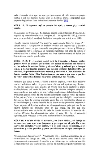 todo el mundo viese que los que guerrean contra el ciclo cavan su propia
tumba; y así los mismos medios que los hombres impíos empleaban para
empañar la gloria de Dios redundaron en favor de ella."[10]
VERS. 14: El segundo ¡Ay! es pasado: he aquí, el tercer ¡Ay! vendrá
presto.
Se reanudan las trompetas.--Se reanuda aquí la serie de las siete trompetas. El
segundo ay terminó con la sexta trompeta, el 11 de agosto de 1840, y el tercer
ay se presenta bajo el sonido de la séptima trompeta, que se inició en 1844.
¿Dónde estamos entonces? "He aquí," es decir notadlo bien, "el tercer ¡Ay!
vendrá presto." Han pasado las terribles escenas del segundo ay, y estamos
ahora en el tiempo en que resuena la trompeta que trae el tercer y último ay.
¿Buscaremos paz y seguridad, un milenario temporal, mil años de justicia y
prosperidad en la tierra? Reguemos más bien fervientemente al Señor que
despierte a un mundo que dormita.
VERS. 15-17: Y el séptimo ángel tocó la trompeta, y fueron hechas
grandes voces en el ciclo, que decían: Los reinos del mundo han venido a
ser los reinos de nuestro Señor, y de su Cristo: y reinará para siempre
jamás. Y los venticuatro ancianos que estaban sentados delante de Dios en
sus sillas, se postraron sobre sus rostros, y adoraron a Dios, diciendo: Te
damos gracias, Señor Dios Todopoderoso, que eres y que eras y que has
de venir, porque has tomado tu grande potencia, y has reinado.
Parecería que desde el vers. 15 hasta el fin del capítulo, se nos hace recorrer
tres veces distintas todo el trayecto desde el toque del séptimo ángel hasta el
fin. En los versículos aquí citados, el proteta mira hacia adelante al pleno
establecimiento del reino de Dios. Aunque la séptima trompeta empezó a
tocar, puede ser que todavía no se oyen las grandes voces del cielo que han de
proclamar que los reinos de este mundo han llegado a ser los reinos de nuestro
Señor y de su Cristo, a menos que sea en anticipación del rápido cumplimiento
del suceso. Pero la séptima trompeta, como las seis precedentes, abarca un
plazo de tiempo, y la transferencia de los reinos de las potencias terrenales a
Aquel cuyo es el derecho a reinar, es el acontecimiento principal que ha de
ocurrir durante los primeros años en que toque. De ahí que este
acontecimiento, con exclusión de todo lo demás, requiere la atención del
profeta. (Véanse las observaciones sobre el vers. 19.) En el versículo
siguiente, Juan retrocede y considera acontecimientos intercalados.
VERS. 18: Y se han airado las naciones, y tu ira es venida, y el tiempo de
los muertos, para que sean juzgados, y para que des el galardón a tus
siervos los profetas, y a los santos, y a los que temen tu nombre, a los
pequeñitos y a los grandes, y para que destruyas los que destruyen la
tierra.
"Se han airado las naciones."--Principiando con el estallido espontáneo de las
revoluciones en Europa en 1848, la ira de una nación contra otra ha ido
constantemente en aumento. Los celos y los odios entre las naciones han sido
la regla más bien que la excepción. Esto se ha manifestado particularmente en
 