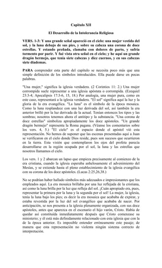 Capitulo XII
El Desarrollo de la Intolerancia Religiosa
VERS. 1-3: Y una grande señal apareció en el cielo: una mujer vestida del
sol, y la luna debajo de sus pies, y sobre su cabeza una corona de doce
estrellas. Y estando preñada, clamaba con dolores de parto, y sufría
tormento por parir. Y fué vista otra señal en el cielo; y he aquí un grande
dragón bermejo, que tenía siete cabezas y diez cuernos, y en sus cabezas
siete diademas.
PARA comprender esta parte del capítulo se necesita poco más que una
simple definición de los símbolos introducidos. Ella puede darse en pocas
palabras.
"Una mujer," significa la iglesia verdadera. (2 Corintios 11: 2.) Una mujer
corrompida suele representar a una iglesia apóstata o corrompida. (Ezequiel
23:3-4; Apocalipsis 17:3-6, 15, 18.) Por analogía, una mujer pura, como en
este caso, representará a la iglesia verdadera. "El sol" significa aquí la luz y la
gloria de la era evangélica. "La luna" es el símbolo de la época mosaica.
Como la luna resplandece con una luz derivada del sol, así también la era
anterior brilló por la luz derivada de la actual. Tenían entonces los tipos y las
sombras; nosotros tenemos ahora el antitipo y la substancia. "Una corona de
doce estrellas" simboliza apropiadamente los doce apóstoles. "Un grande
dragón bermejo" representa la Roma pagana. (Véanse los comentarios sobre
los vers. 4, 5.) "El cielo" es el espacio donde el apóstol vió esta
representación. No hemos de suponer que las escenas presentadas aquí a Juan
se verificaron en el cielo donde Dios reside, pues son sucesos que ocurrieron
en la tierra. Esta visión que contemplaron los ojos del profeta parecía
desarrollarse en la región ocupada por el sol, la luna y las estrellas que
nosotros llamamos el cielo.
Los vers. 1 y 2 abarcan un lapso que empieza precisamente al comienzo de la
era cristiana, cuando la iglesia esperaba anhelosamente el advenimiento del
Mesías, y se extiende hasta el pleno establecimiento de la iglesia evangélica
con su corona de los doce apóstoles. (Lucas 2:25,26,38.)
No se podrían haber hallado símbolos más adecuados e impresionantes que los
empleados aquí. La era mosaica brillaba por una luz reflejada de la cristiana,
así como la luna brilla por la luz que refleja del sol. ¡Cuán apropiado era, pues,
representar la primera por la luna y la segunda por el sol! La mujer, la iglesia,
tenía la luna bajo los pies; es decir la era mosaica que acababa de expirar, y
estaba revestida por la luz del sol evangélico que acababa de nacer. Por
anticipación, se nos presenta a la iglesia plenamente organizada, con sus doce
apóstoles, antes que aparezca en el escenario el hijo varón, Cristo. Había de
quedar así constituída inmediatamente después que Cristo comenzase su
ministerio; y él está más definidamente relacionado con esta iglesia que con la
de la época anterior. Es imposible entender erróneamente este pasaje; de
manera que esta representación no violenta ningún sistema correcto de
interpretación.
 